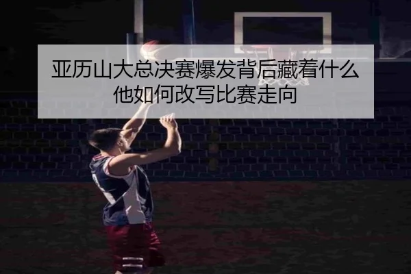 亚历山大总决赛爆发背后藏着什么 他如何改写比赛走向